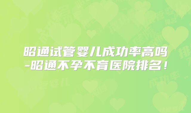 昭通试管婴儿成功率高吗-昭通不孕不育医院排名！