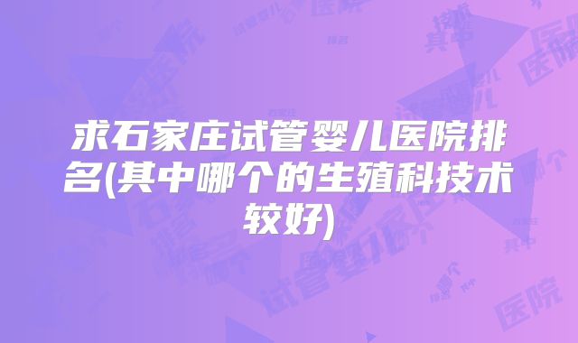 求石家庄试管婴儿医院排名(其中哪个的生殖科技术较好)