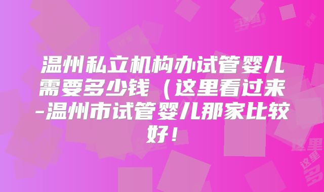 温州私立机构办试管婴儿需要多少钱(这里看过来-温州市试管婴儿那家比较好!