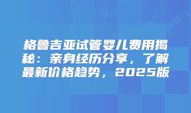 格鲁吉亚试管婴儿费用揭秘:亲身经历分享,了解最新价格趋势,2025版