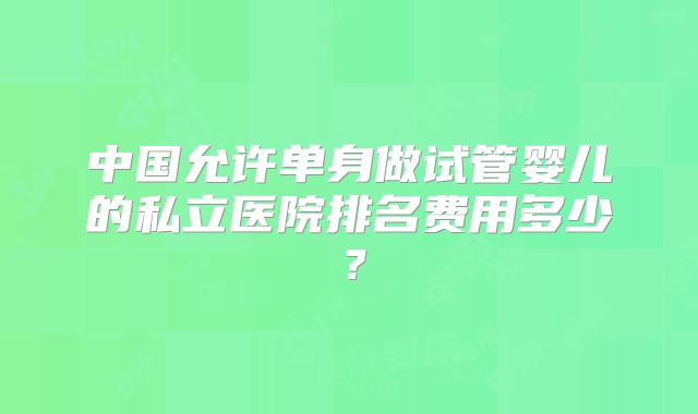 中国允许单身做试管婴儿的私立医院排名费用多少？