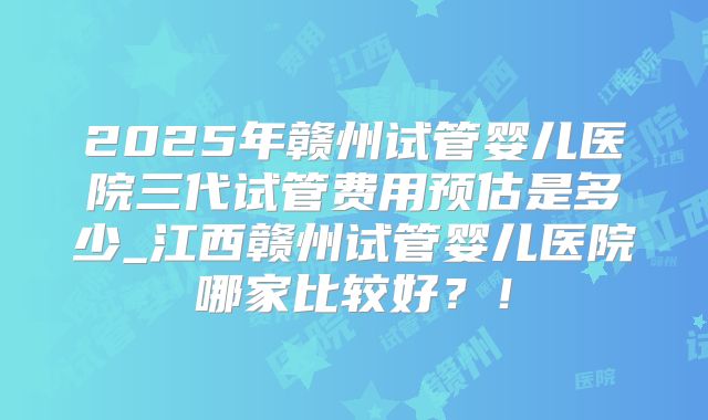 2025年赣州试管婴儿医院三代试管费用预估是多少_江西赣州试管婴儿医院哪家比较好?!