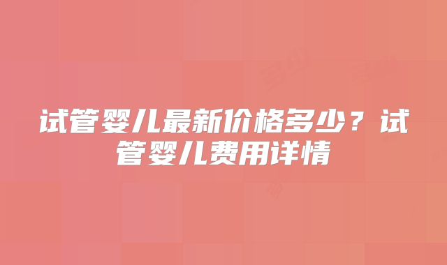 试管婴儿最新价格多少？试管婴儿费用详情