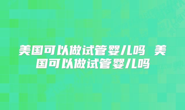美国可以做试管婴儿吗 美国可以做试管婴儿吗