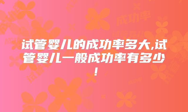 试管婴儿的成功率多大,试管婴儿一般成功率有多少!