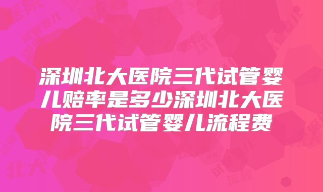 深圳北大医院三代试管婴儿赔率是多少深圳北大医院三代试管婴儿流程费