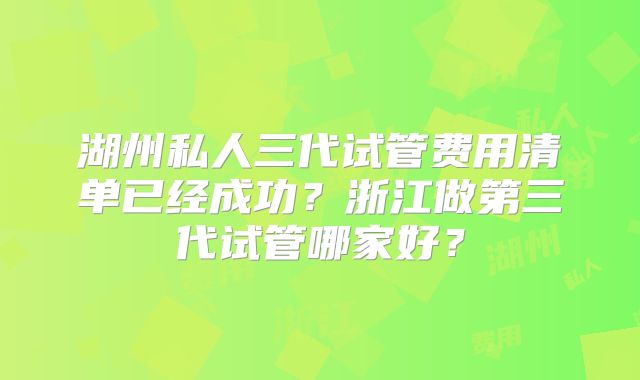 湖州私人三代试管费用清单已经成功？浙江做第三代试管哪家好？