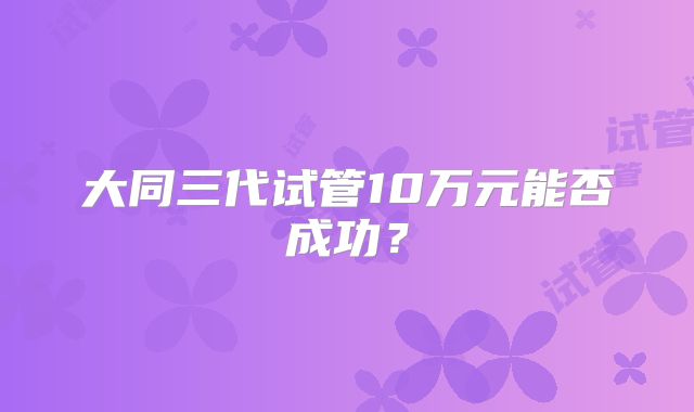 大同三代试管10万元能否成功？