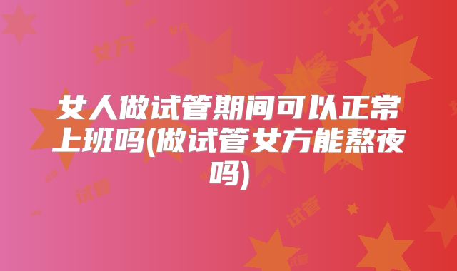 女人做试管期间可以正常上班吗(做试管女方能熬夜吗)