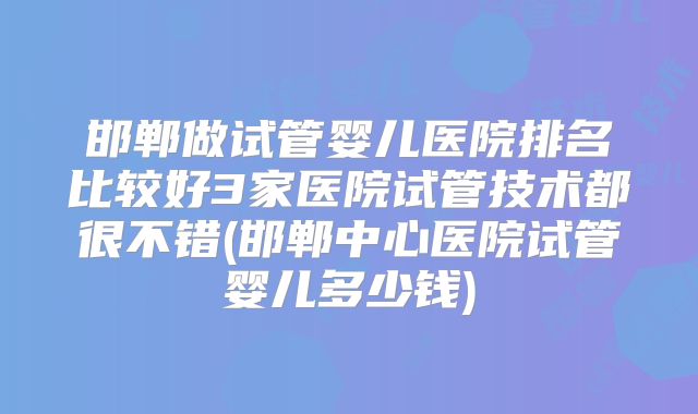 邯郸做试管婴儿医院排名比较好3家医院试管技术都很不错(邯郸中心医院试管婴儿多少钱)