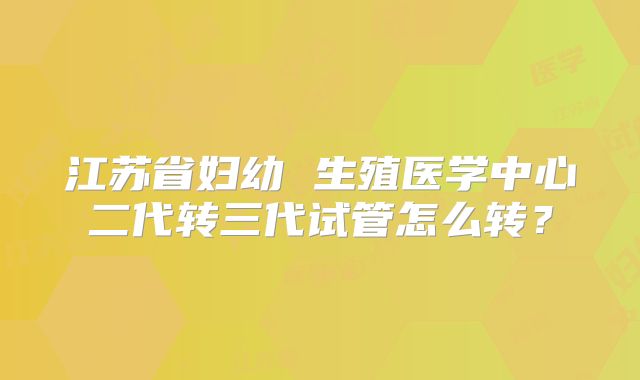 江苏省妇幼 生殖医学中心二代转三代试管怎么转？