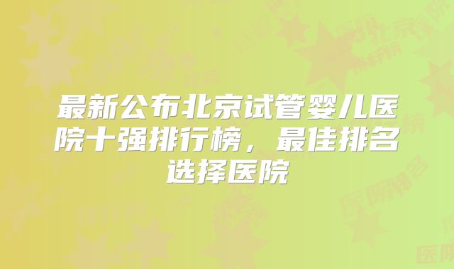 最新公布北京试管婴儿医院十强排行榜，最佳排名选择医院