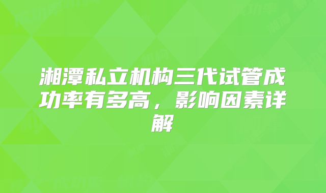 湘潭私立机构三代试管成功率有多高,影响因素详解