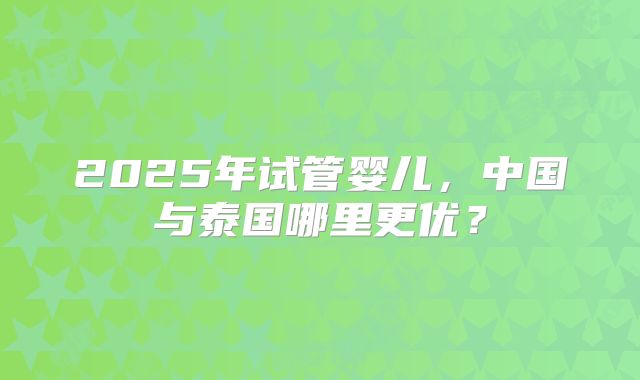 2025年试管婴儿，中国与泰国哪里更优？