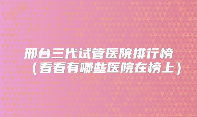 邢台三代试管医院排行榜（看看有哪些医院在榜上）