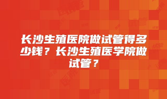 长沙生殖医院做试管得多少钱？长沙生殖医学院做试管？