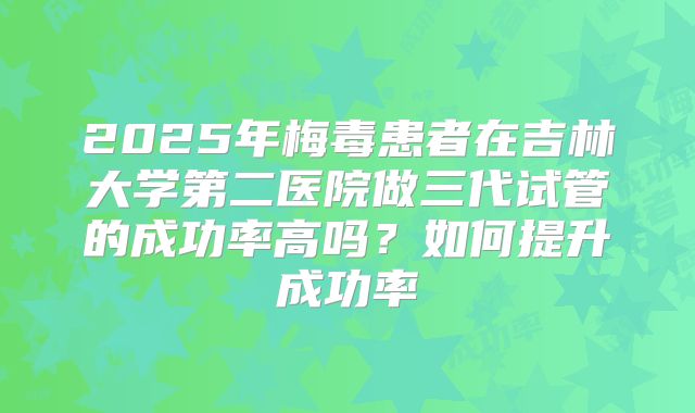 2025年梅毒患者在吉林大学第二医院做三代试管的成功率高吗？如何提升成功率