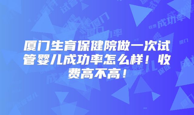 厦门生育保健院做一次试管婴儿成功率怎么样!收费高不高!