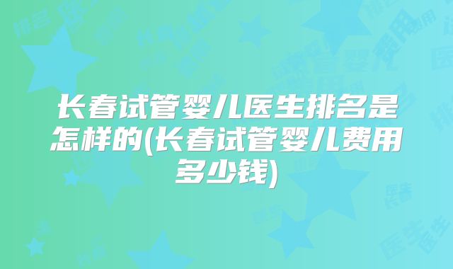 长春试管婴儿医生排名是怎样的(长春试管婴儿费用多少钱)