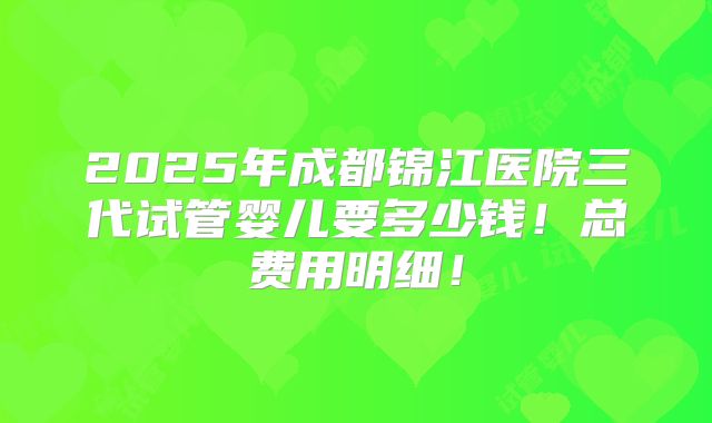 2025年成都锦江医院三代试管婴儿要多少钱!总费用明细!