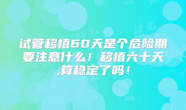 试管移植60天是个危险期要注意什么!移植六十天,算稳定了吗!