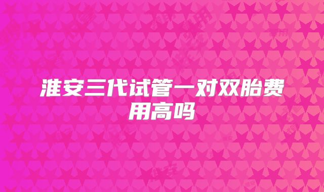 淮安三代试管一对双胎费用高吗