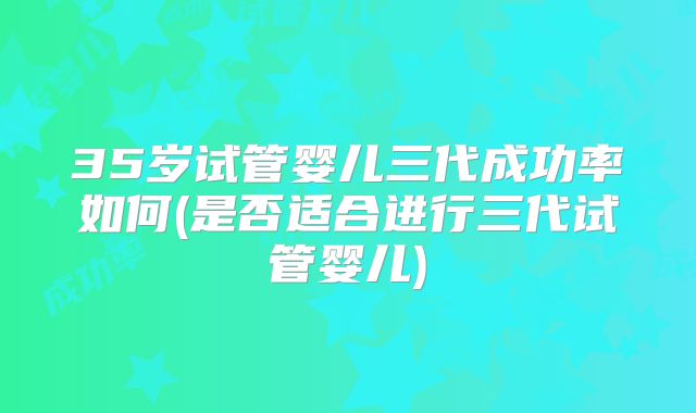 35岁试管婴儿三代成功率如何(是否适合进行三代试管婴儿)