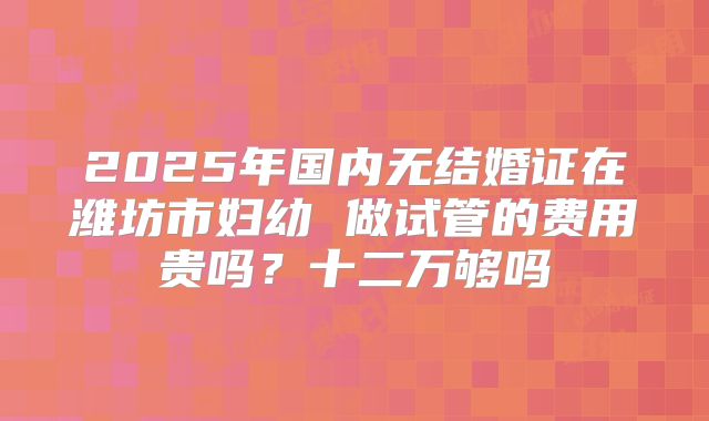 2025年国内无结婚证在潍坊市妇幼 做试管的费用贵吗?十二万够吗