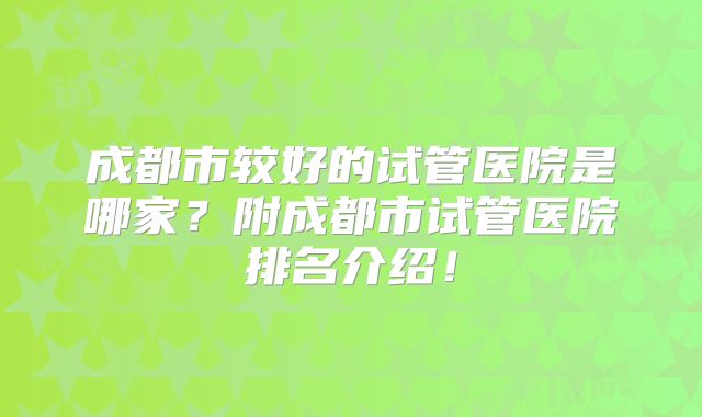 成都市较好的试管医院是哪家？附成都市试管医院排名介绍！