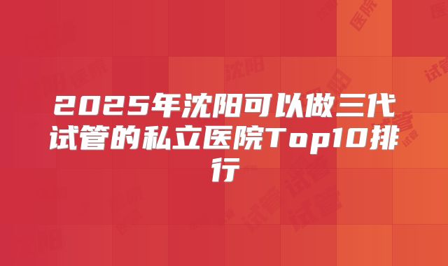 2025年沈阳可以做三代试管的私立医院Top10排行