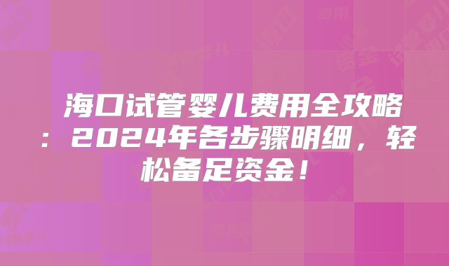 海口试管婴儿费用全攻略:2024年各步骤明细,轻松备足资金!