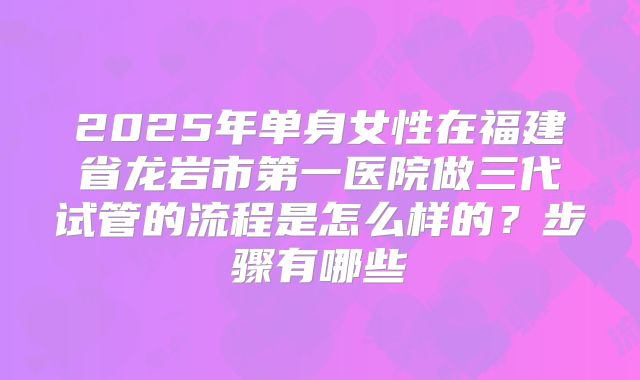 2025年单身女性在福建省龙岩市第一医院做三代试管的流程是怎么样的？步骤有哪些