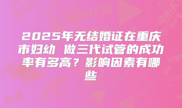 2025年无结婚证在重庆市妇幼 做三代试管的成功率有多高?影响因素有哪些
