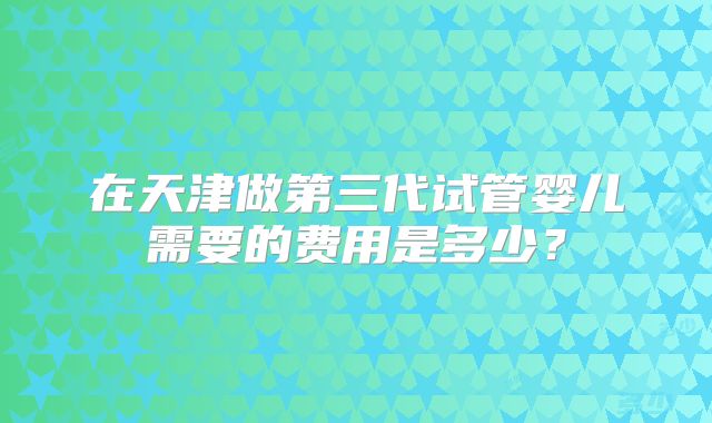 在天津做第三代试管婴儿需要的费用是多少？