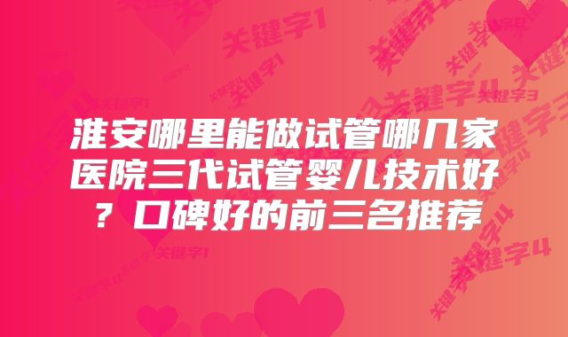 淮安哪里能做试管哪几家医院三代试管婴儿技术好？口碑好的前三名推荐