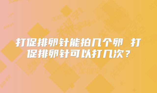 打促排卵针能拍几个卵 打促排卵针可以打几次?