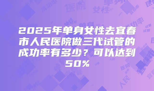 2025年单身女性去宜春市人民医院做三代试管的成功率有多少?可以达到50%