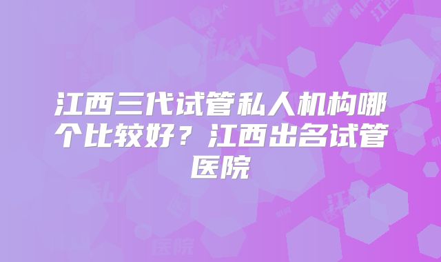 江西三代试管私人机构哪个比较好？江西出名试管医院