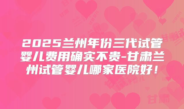 2025兰州年份三代试管婴儿费用确实不贵-甘肃兰州试管婴儿哪家医院好!