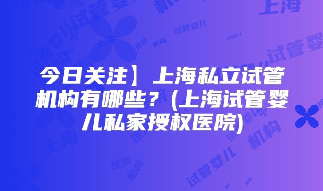 今日关注】上海私立试管机构有哪些？(上海试管婴儿私家授权医院)