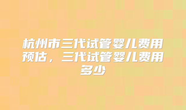 杭州市三代试管婴儿费用预估，三代试管婴儿费用多少
