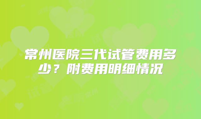 常州医院三代试管费用多少?附费用明细情况