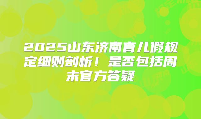 2025山东济南育儿假规定细则剖析！是否包括周末官方答疑