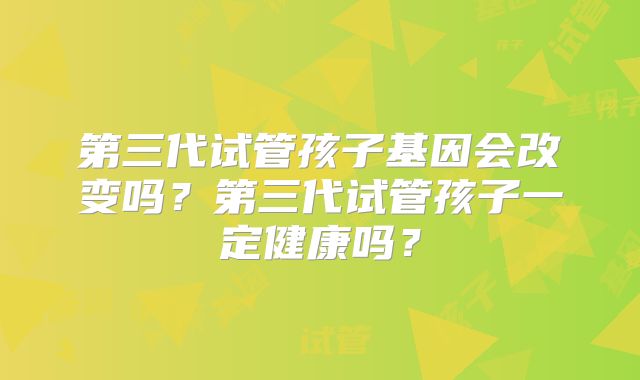 第三代试管孩子基因会改变吗？第三代试管孩子一定健康吗？