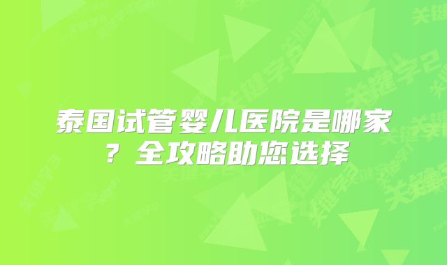 泰国试管婴儿医院是哪家?全攻略助您选择