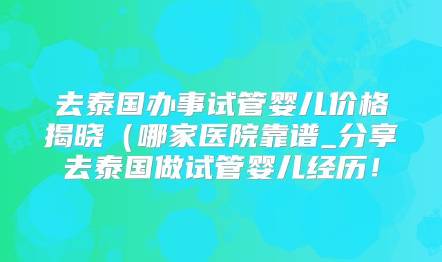 去泰国办事试管婴儿价格揭晓（哪家医院靠谱_分享去泰国做试管婴儿经历！