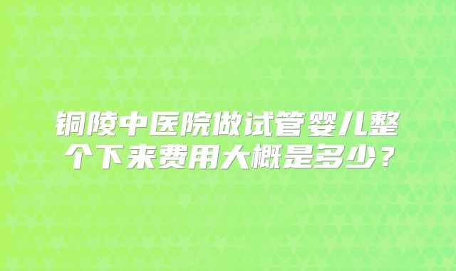 铜陵中医院做试管婴儿整个下来费用大概是多少?