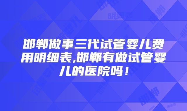 邯郸做事三代试管婴儿费用明细表,邯郸有做试管婴儿的医院吗！