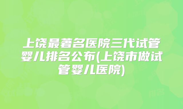 上饶最著名医院三代试管婴儿排名公布(上饶市做试管婴儿医院)