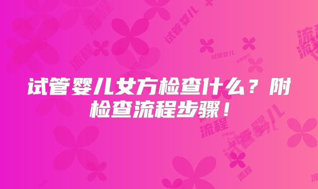 试管婴儿女方检查什么？附检查流程步骤！